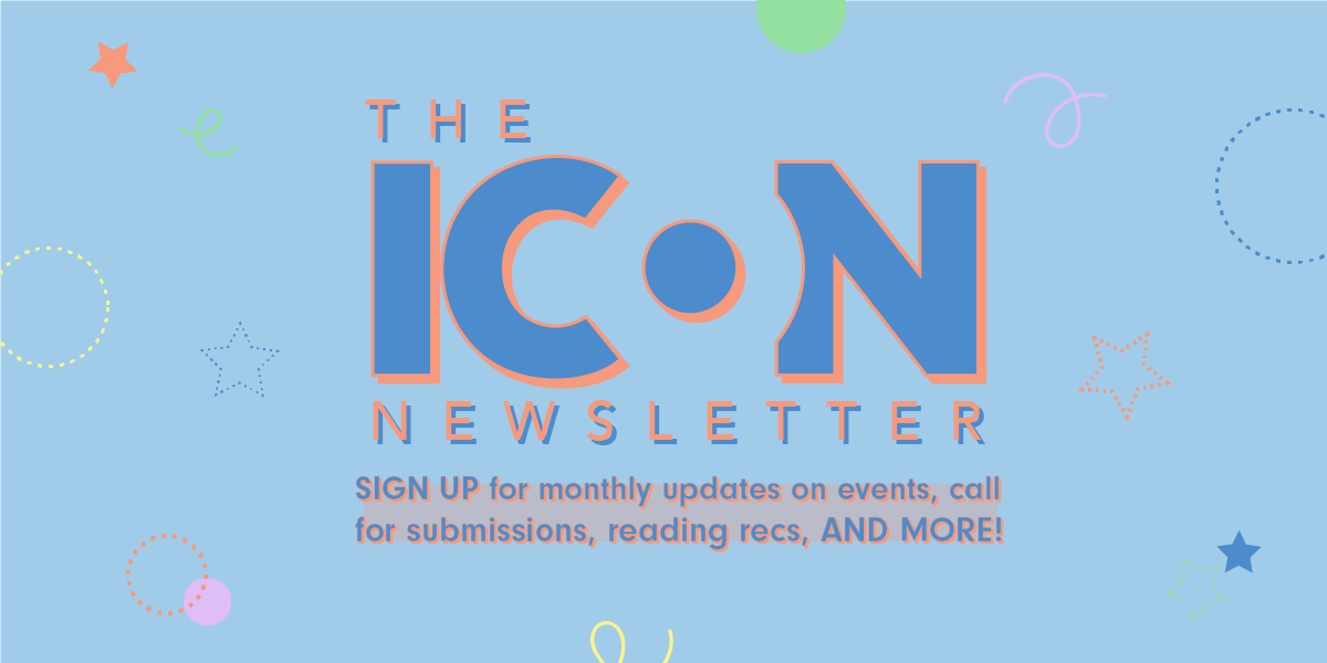 The ICON Newsletter - Sign up for monthly updates on events, call for submissions, reading recs, and more!